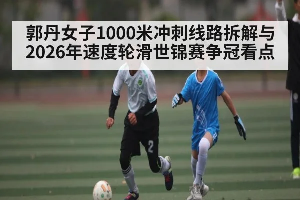 郭丹女子1000米冲刺线路拆解与2026年速度轮滑世锦赛争冠看点 - PG GAME